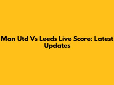 Man Utd Vs Leeds Live Score: Latest Updates