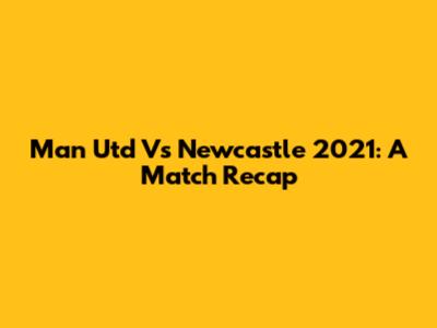 Man Utd Vs Newcastle 2021: A Match Recap