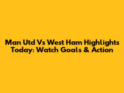 Man Utd Vs West Ham Highlights Today: Watch Goals & Action