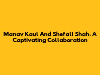 Manav Kaul And Shefali Shah: A Captivating Collaboration
