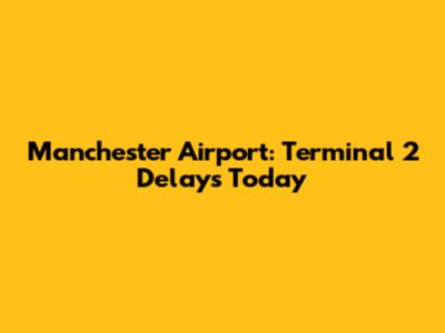 Manchester Airport: Terminal 2 Delays Today