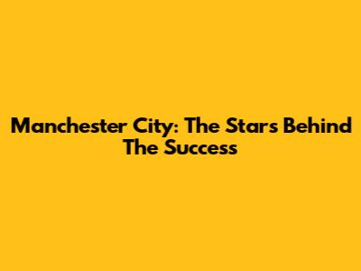 Manchester City: The Stars Behind The Success