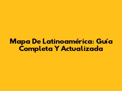 Mapa De Latinoamérica: Guía Completa Y Actualizada