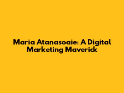 Maria Atanasoaie: A Digital Marketing Maverick