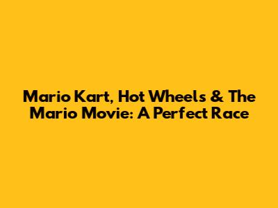 Mario Kart, Hot Wheels & The Mario Movie: A Perfect Race