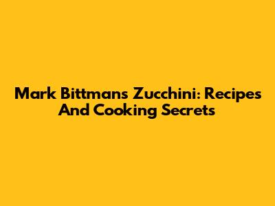 Mark Bittman's Zucchini: Recipes And Cooking Secrets