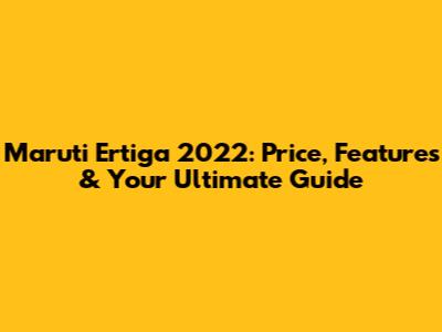Maruti Ertiga 2022: Price, Features & Your Ultimate Guide