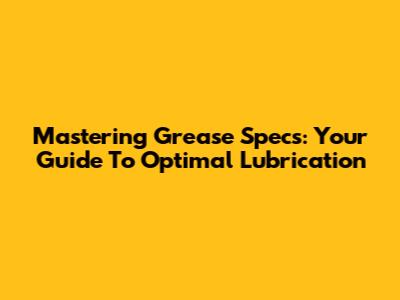 Mastering Grease Specs: Your Guide To Optimal Lubrication