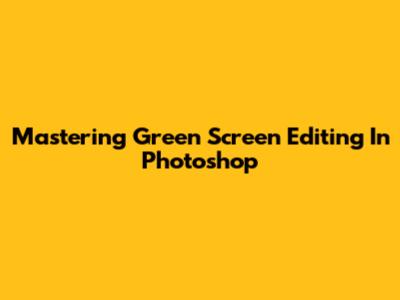Mastering Green Screen Editing In Photoshop