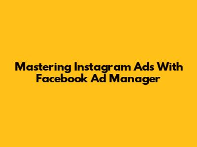Mastering Instagram Ads With Facebook Ad Manager