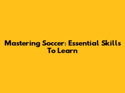 Mastering Soccer: Essential Skills To Learn