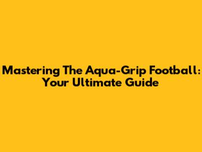 Mastering The Aqua-Grip Football: Your Ultimate Guide
