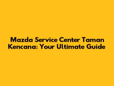 Mazda Service Center Taman Kencana: Your Ultimate Guide
