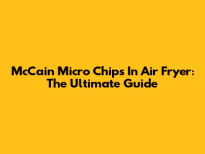 McCain Micro Chips In Air Fryer: The Ultimate Guide