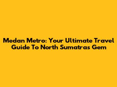 Medan Metro: Your Ultimate Travel Guide To North Sumatra's Gem