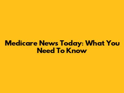 Medicare News Today: What You Need To Know