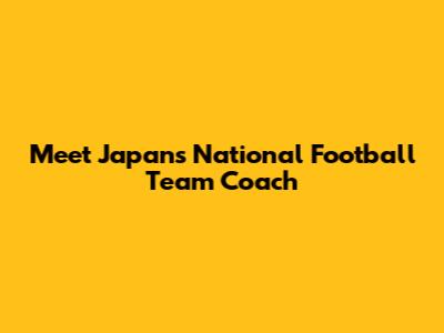 Meet Japan's National Football Team Coach