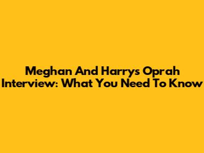 Meghan And Harry's Oprah Interview: What You Need To Know