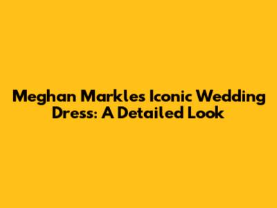 Meghan Markle's Iconic Wedding Dress: A Detailed Look