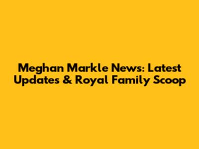 Meghan Markle News: Latest Updates & Royal Family Scoop