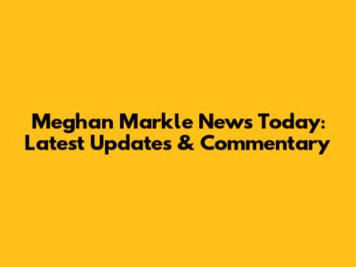 Meghan Markle News Today: Latest Updates & Commentary