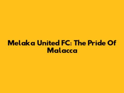 Melaka United FC: The Pride Of Malacca