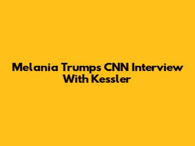 Melania Trump's CNN Interview With Kessler