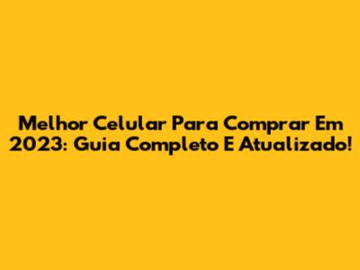 Melhor Celular Para Comprar Em 2023: Guia Completo E Atualizado!