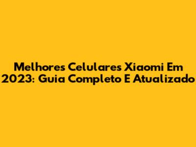 Melhores Celulares Xiaomi Em 2023: Guia Completo E Atualizado