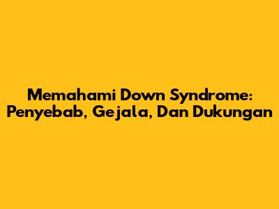 Memahami Down Syndrome: Penyebab, Gejala, Dan Dukungan