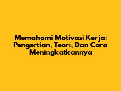 Memahami Motivasi Kerja: Pengertian, Teori, Dan Cara Meningkatkannya