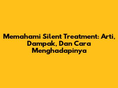 Memahami Silent Treatment: Arti, Dampak, Dan Cara Menghadapinya