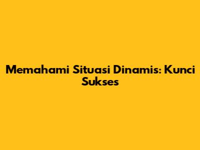 Memahami Situasi Dinamis: Kunci Sukses