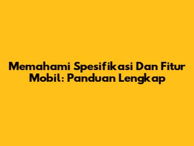 Memahami Spesifikasi Dan Fitur Mobil: Panduan Lengkap