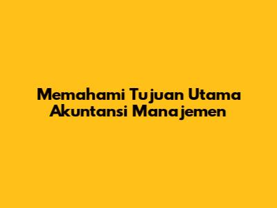 Memahami Tujuan Utama Akuntansi Manajemen