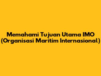 Memahami Tujuan Utama IMO (Organisasi Maritim Internasional)