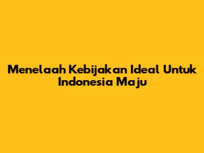 Menelaah Kebijakan Ideal Untuk Indonesia Maju