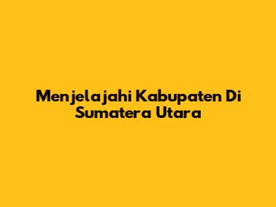 Menjelajahi Kabupaten Di Sumatera Utara