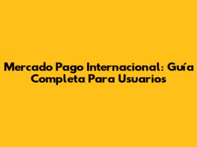 Mercado Pago Internacional: Guía Completa Para Usuarios
