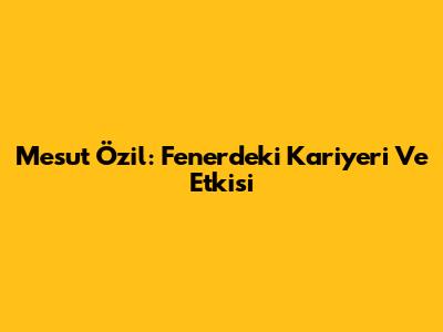 Mesut Özil: Fener'deki Kariyeri Ve Etkisi