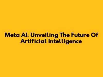Meta AI: Unveiling The Future Of Artificial Intelligence