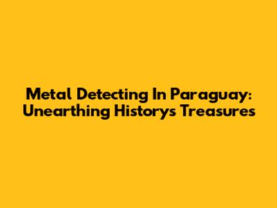Metal Detecting In Paraguay: Unearthing History's Treasures