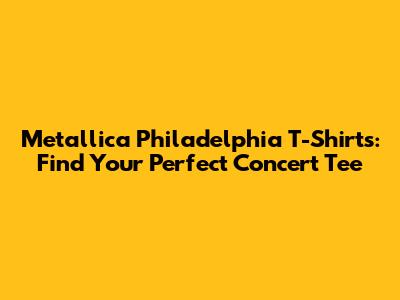 Metallica Philadelphia T-Shirts: Find Your Perfect Concert Tee