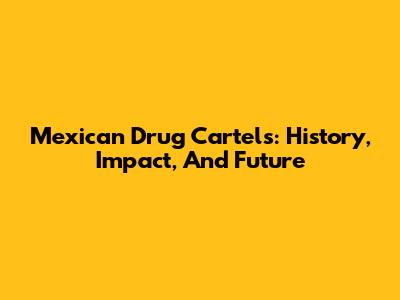 Mexican Drug Cartels: History, Impact, And Future