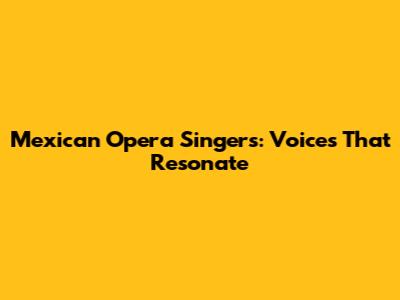Mexican Opera Singers: Voices That Resonate