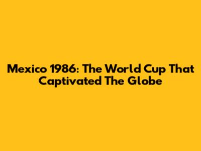 Mexico 1986: The World Cup That Captivated The Globe