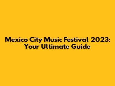 Mexico City Music Festival 2023: Your Ultimate Guide