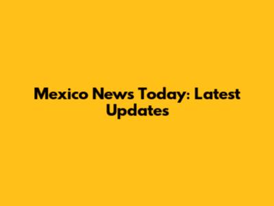 Mexico News Today: Latest Updates