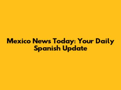 Mexico News Today: Your Daily Spanish Update