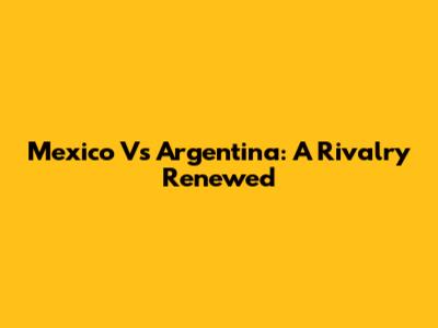 Mexico Vs Argentina: A Rivalry Renewed